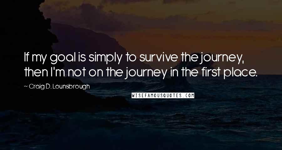 Craig D. Lounsbrough Quotes: If my goal is simply to survive the journey, then I'm not on the journey in the first place.