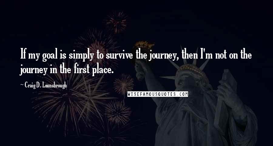 Craig D. Lounsbrough Quotes: If my goal is simply to survive the journey, then I'm not on the journey in the first place.