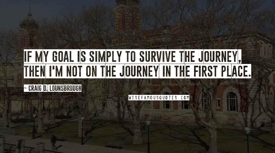 Craig D. Lounsbrough Quotes: If my goal is simply to survive the journey, then I'm not on the journey in the first place.