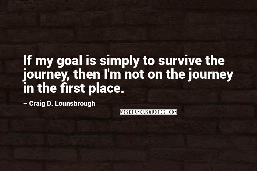 Craig D. Lounsbrough Quotes: If my goal is simply to survive the journey, then I'm not on the journey in the first place.