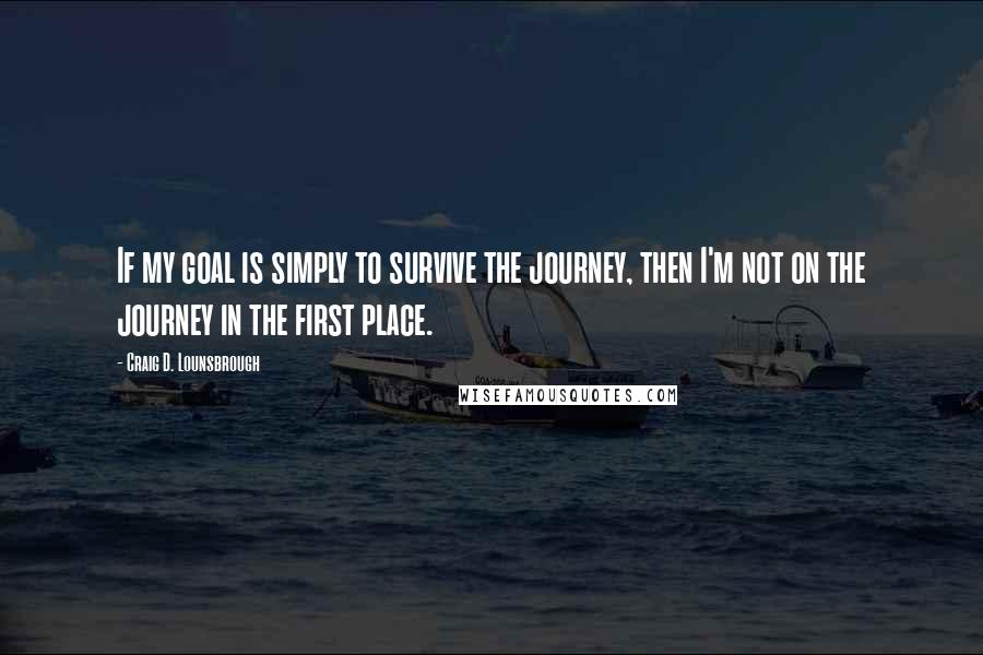 Craig D. Lounsbrough Quotes: If my goal is simply to survive the journey, then I'm not on the journey in the first place.