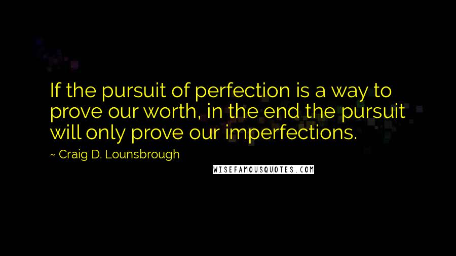 Craig D. Lounsbrough Quotes: If the pursuit of perfection is a way to prove our worth, in the end the pursuit will only prove our imperfections.