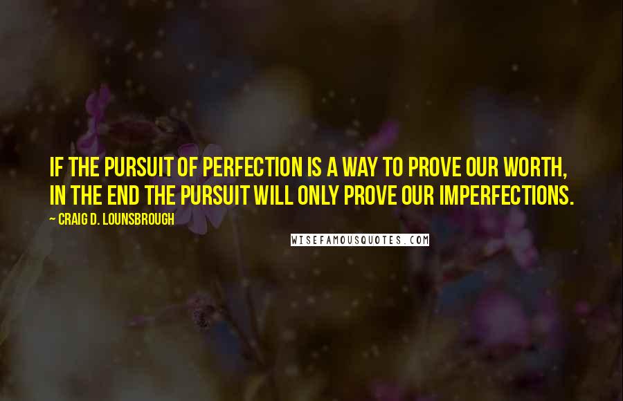 Craig D. Lounsbrough Quotes: If the pursuit of perfection is a way to prove our worth, in the end the pursuit will only prove our imperfections.