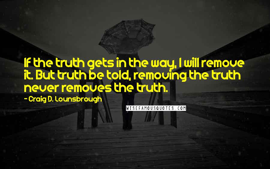 Craig D. Lounsbrough Quotes: If the truth gets in the way, I will remove it. But truth be told, removing the truth never removes the truth.