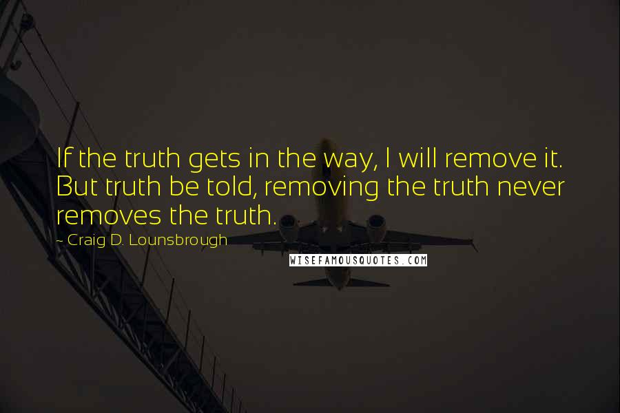 Craig D. Lounsbrough Quotes: If the truth gets in the way, I will remove it. But truth be told, removing the truth never removes the truth.