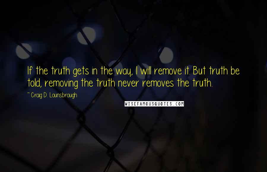 Craig D. Lounsbrough Quotes: If the truth gets in the way, I will remove it. But truth be told, removing the truth never removes the truth.