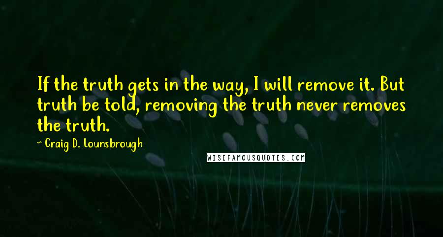 Craig D. Lounsbrough Quotes: If the truth gets in the way, I will remove it. But truth be told, removing the truth never removes the truth.