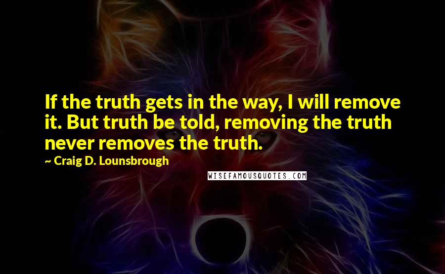 Craig D. Lounsbrough Quotes: If the truth gets in the way, I will remove it. But truth be told, removing the truth never removes the truth.