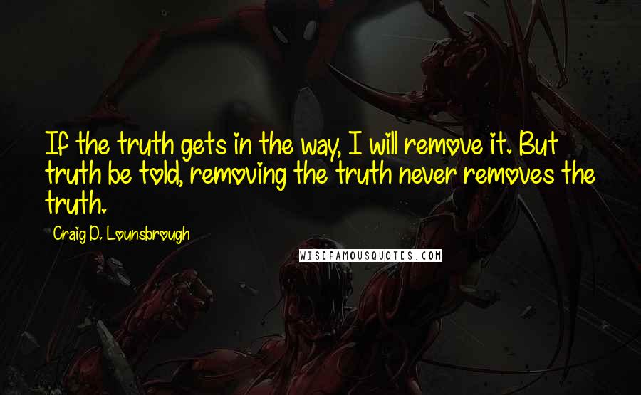 Craig D. Lounsbrough Quotes: If the truth gets in the way, I will remove it. But truth be told, removing the truth never removes the truth.