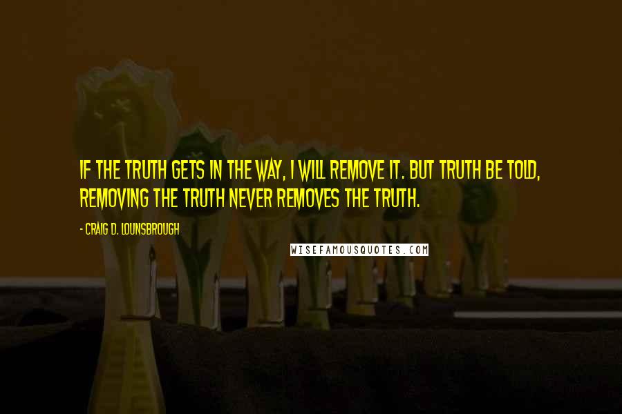 Craig D. Lounsbrough Quotes: If the truth gets in the way, I will remove it. But truth be told, removing the truth never removes the truth.