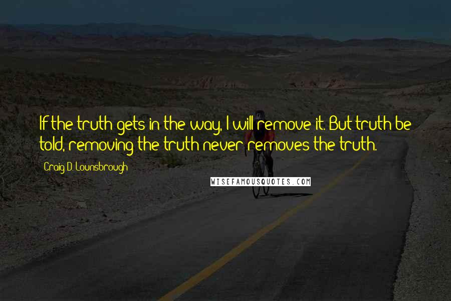 Craig D. Lounsbrough Quotes: If the truth gets in the way, I will remove it. But truth be told, removing the truth never removes the truth.