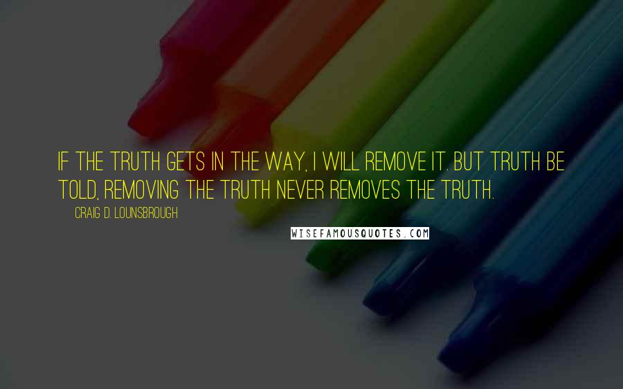 Craig D. Lounsbrough Quotes: If the truth gets in the way, I will remove it. But truth be told, removing the truth never removes the truth.