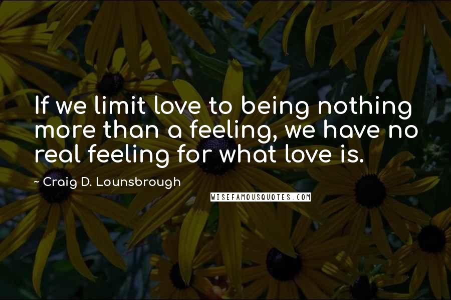 Craig D. Lounsbrough Quotes: If we limit love to being nothing more than a feeling, we have no real feeling for what love is.