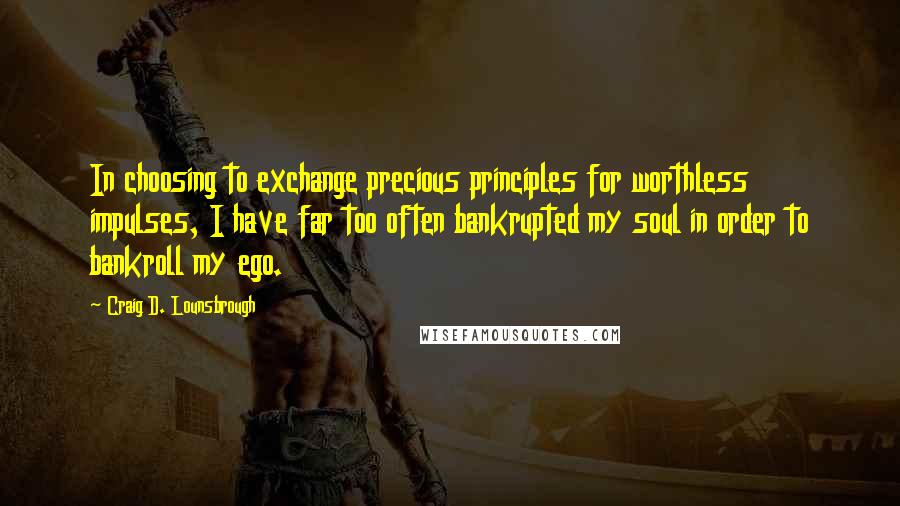 Craig D. Lounsbrough Quotes: In choosing to exchange precious principles for worthless impulses, I have far too often bankrupted my soul in order to bankroll my ego.