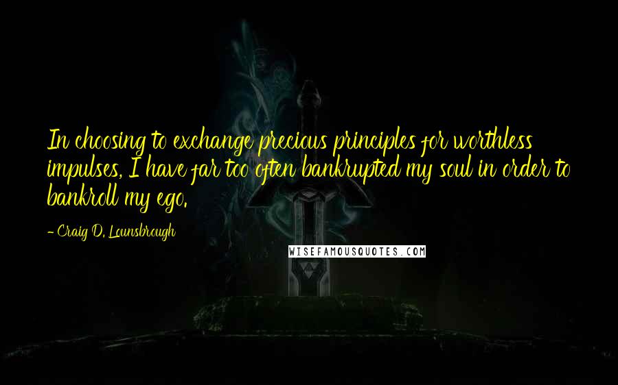 Craig D. Lounsbrough Quotes: In choosing to exchange precious principles for worthless impulses, I have far too often bankrupted my soul in order to bankroll my ego.