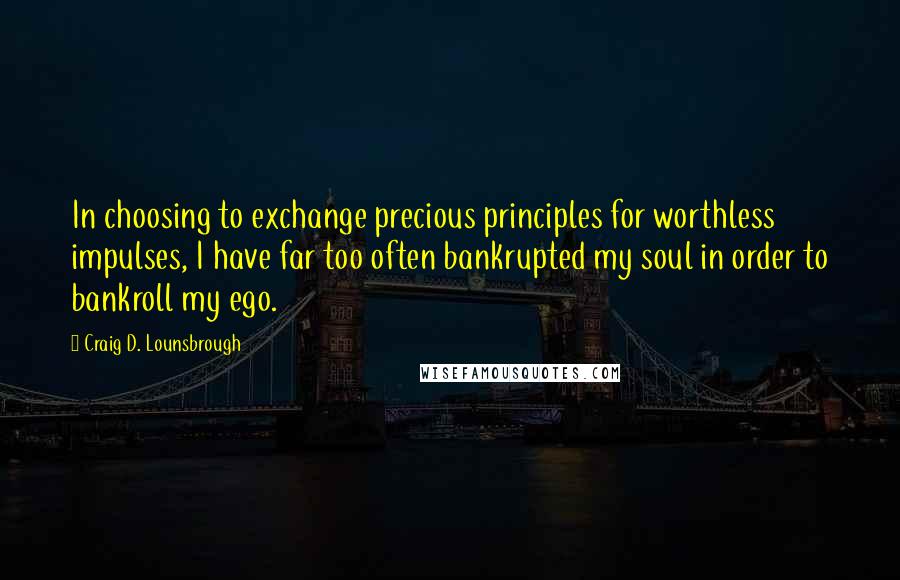 Craig D. Lounsbrough Quotes: In choosing to exchange precious principles for worthless impulses, I have far too often bankrupted my soul in order to bankroll my ego.