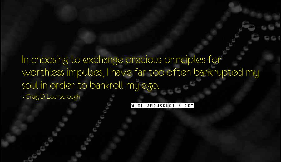 Craig D. Lounsbrough Quotes: In choosing to exchange precious principles for worthless impulses, I have far too often bankrupted my soul in order to bankroll my ego.