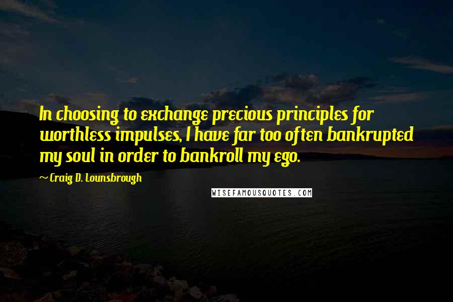 Craig D. Lounsbrough Quotes: In choosing to exchange precious principles for worthless impulses, I have far too often bankrupted my soul in order to bankroll my ego.