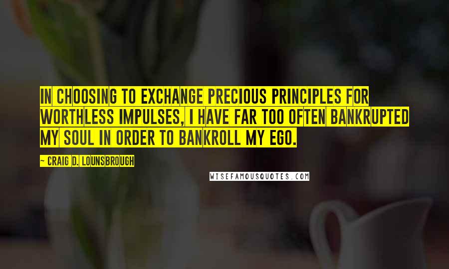 Craig D. Lounsbrough Quotes: In choosing to exchange precious principles for worthless impulses, I have far too often bankrupted my soul in order to bankroll my ego.