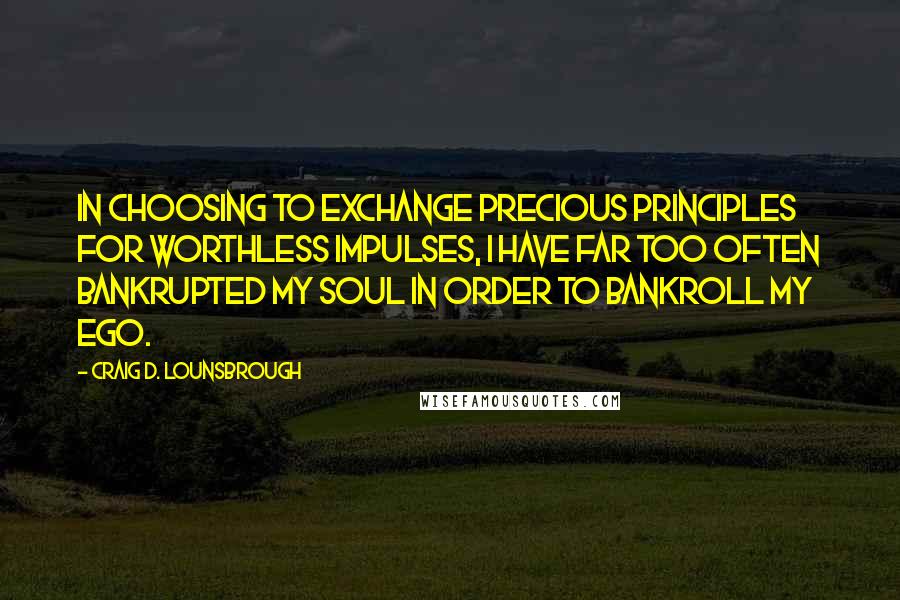 Craig D. Lounsbrough Quotes: In choosing to exchange precious principles for worthless impulses, I have far too often bankrupted my soul in order to bankroll my ego.