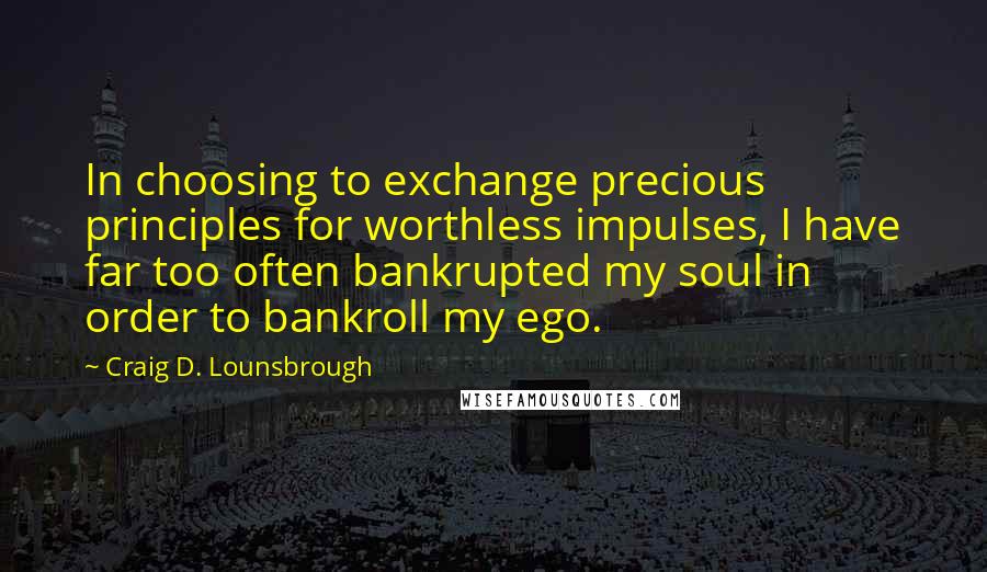 Craig D. Lounsbrough Quotes: In choosing to exchange precious principles for worthless impulses, I have far too often bankrupted my soul in order to bankroll my ego.