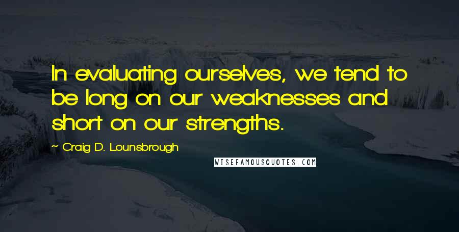 Craig D. Lounsbrough Quotes: In evaluating ourselves, we tend to be long on our weaknesses and short on our strengths.