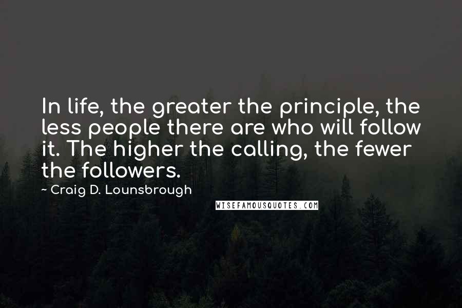 Craig D. Lounsbrough Quotes: In life, the greater the principle, the less people there are who will follow it. The higher the calling, the fewer the followers.