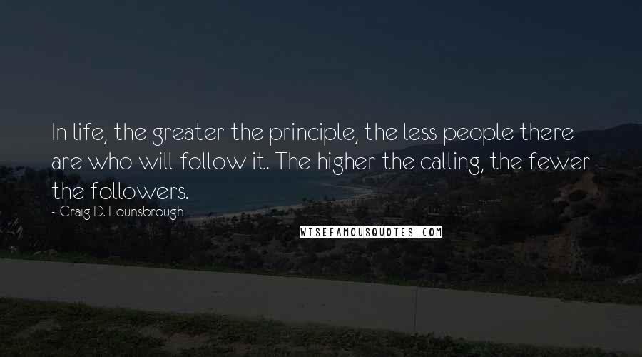 Craig D. Lounsbrough Quotes: In life, the greater the principle, the less people there are who will follow it. The higher the calling, the fewer the followers.