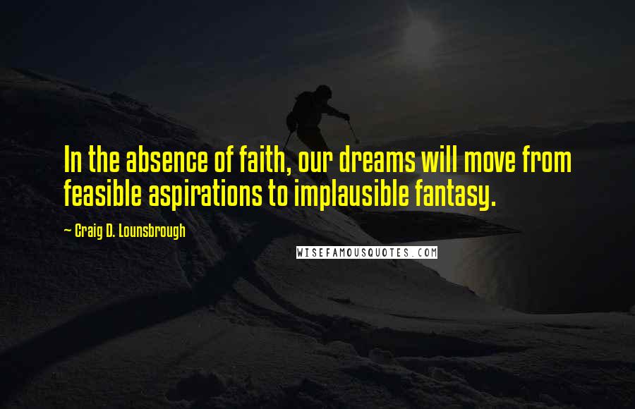 Craig D. Lounsbrough Quotes: In the absence of faith, our dreams will move from feasible aspirations to implausible fantasy.