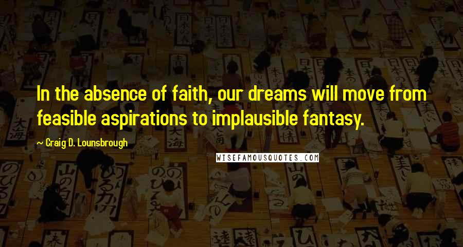 Craig D. Lounsbrough Quotes: In the absence of faith, our dreams will move from feasible aspirations to implausible fantasy.