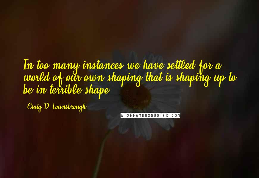 Craig D. Lounsbrough Quotes: In too many instances we have settled for a world of our own shaping that is shaping up to be in terrible shape.