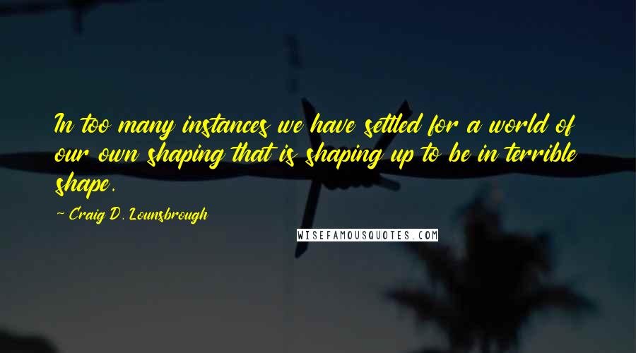 Craig D. Lounsbrough Quotes: In too many instances we have settled for a world of our own shaping that is shaping up to be in terrible shape.