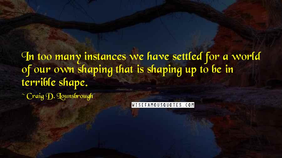 Craig D. Lounsbrough Quotes: In too many instances we have settled for a world of our own shaping that is shaping up to be in terrible shape.