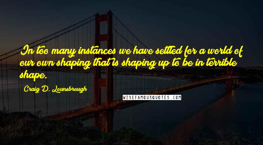 Craig D. Lounsbrough Quotes: In too many instances we have settled for a world of our own shaping that is shaping up to be in terrible shape.