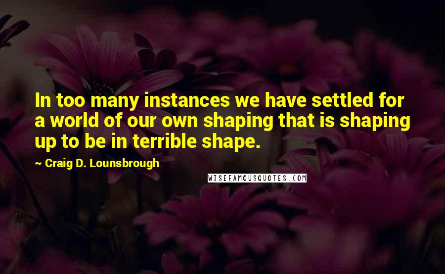 Craig D. Lounsbrough Quotes: In too many instances we have settled for a world of our own shaping that is shaping up to be in terrible shape.