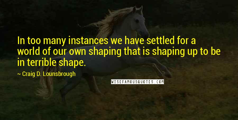 Craig D. Lounsbrough Quotes: In too many instances we have settled for a world of our own shaping that is shaping up to be in terrible shape.