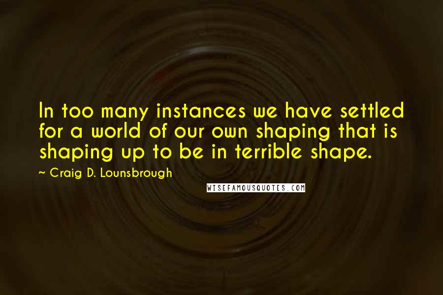 Craig D. Lounsbrough Quotes: In too many instances we have settled for a world of our own shaping that is shaping up to be in terrible shape.