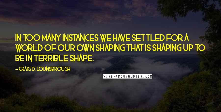 Craig D. Lounsbrough Quotes: In too many instances we have settled for a world of our own shaping that is shaping up to be in terrible shape.