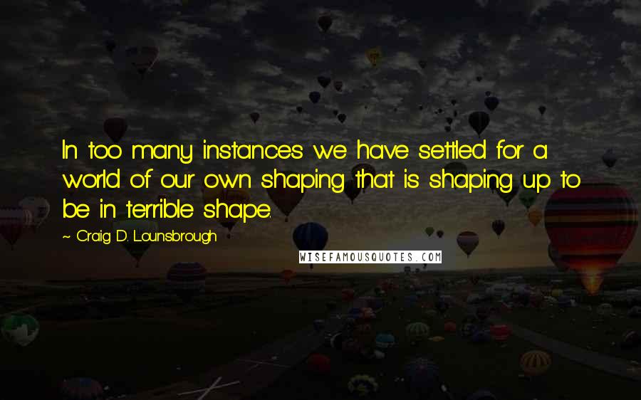 Craig D. Lounsbrough Quotes: In too many instances we have settled for a world of our own shaping that is shaping up to be in terrible shape.