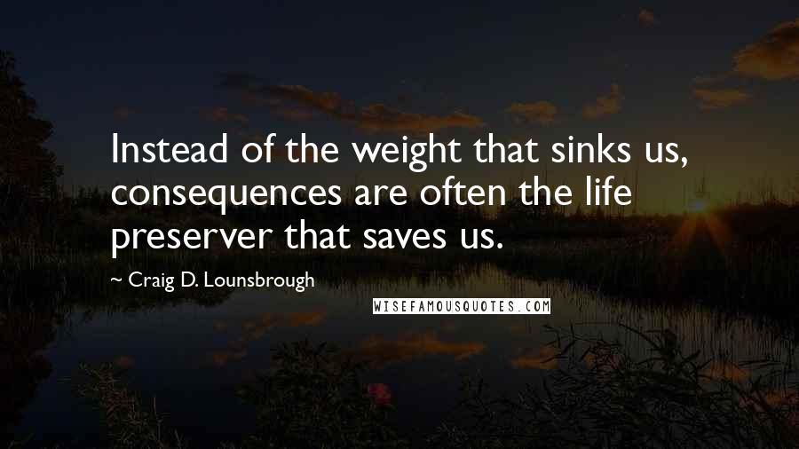 Craig D. Lounsbrough Quotes: Instead of the weight that sinks us, consequences are often the life preserver that saves us.