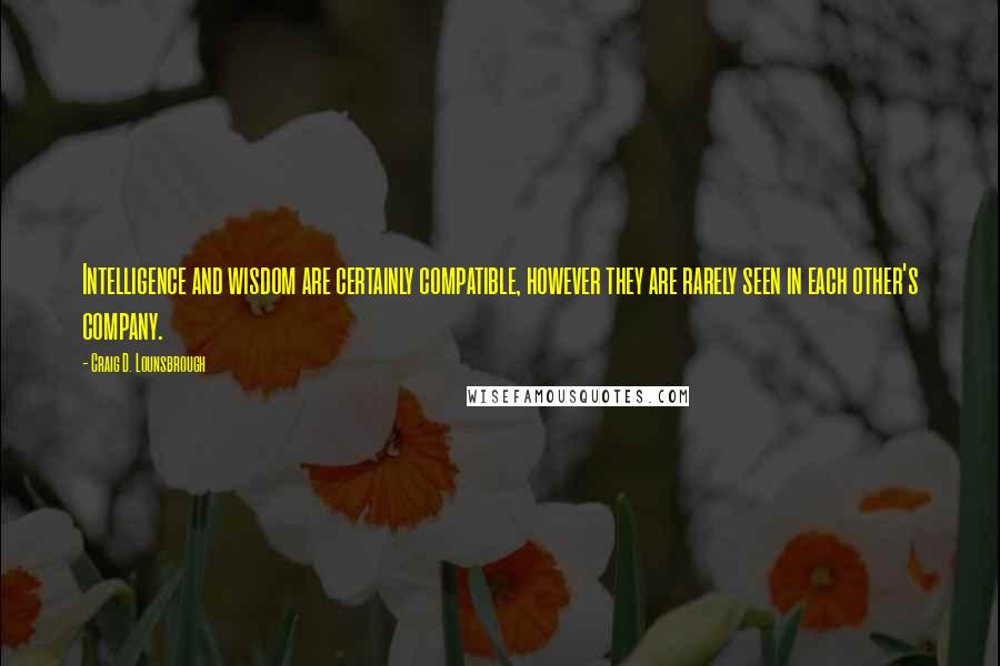 Craig D. Lounsbrough Quotes: Intelligence and wisdom are certainly compatible, however they are rarely seen in each other's company.