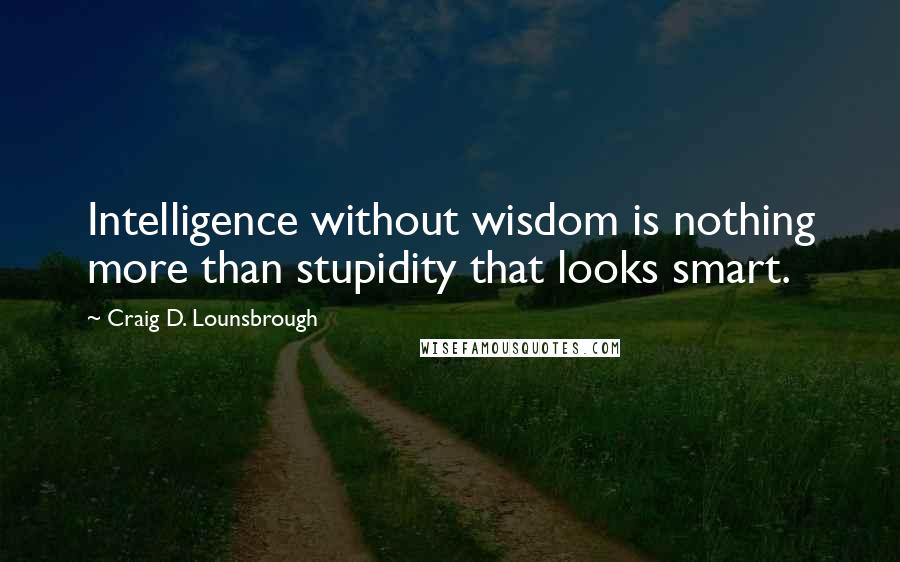 Craig D. Lounsbrough Quotes: Intelligence without wisdom is nothing more than stupidity that looks smart.