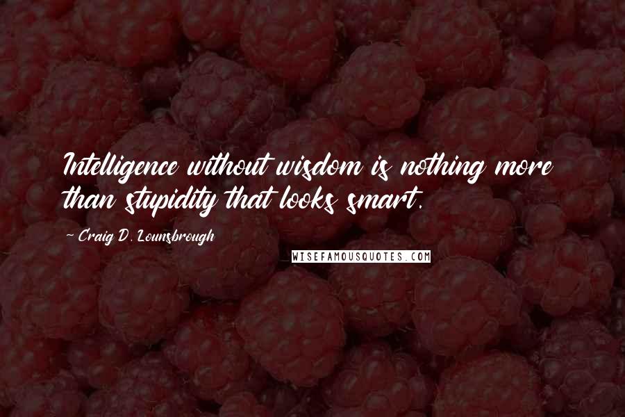 Craig D. Lounsbrough Quotes: Intelligence without wisdom is nothing more than stupidity that looks smart.
