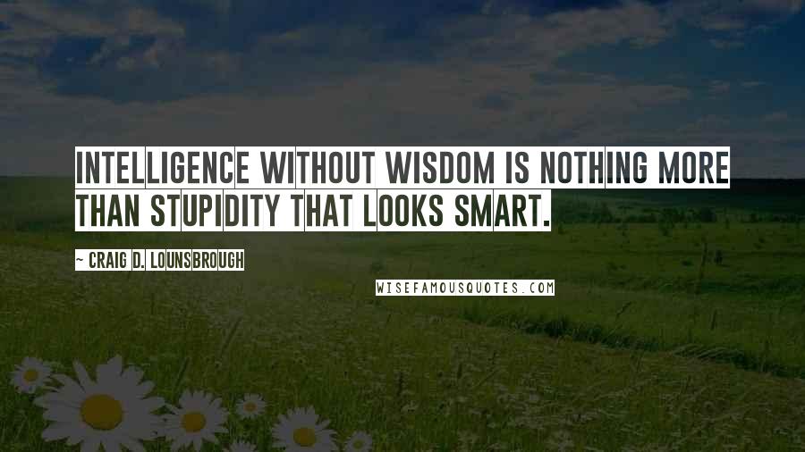 Craig D. Lounsbrough Quotes: Intelligence without wisdom is nothing more than stupidity that looks smart.
