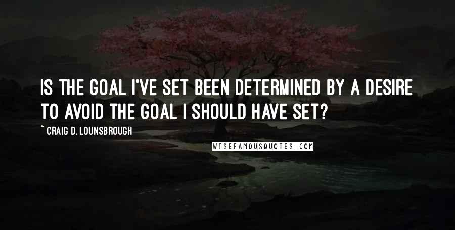 Craig D. Lounsbrough Quotes: Is the goal I've set been determined by a desire to avoid the goal I should have set?