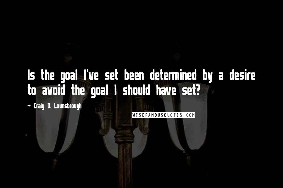 Craig D. Lounsbrough Quotes: Is the goal I've set been determined by a desire to avoid the goal I should have set?