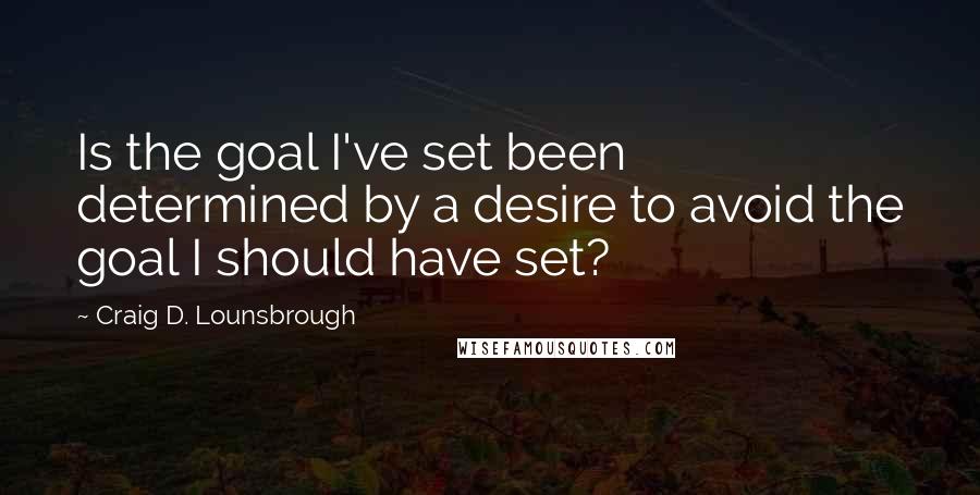 Craig D. Lounsbrough Quotes: Is the goal I've set been determined by a desire to avoid the goal I should have set?