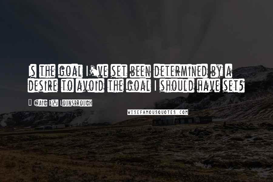 Craig D. Lounsbrough Quotes: Is the goal I've set been determined by a desire to avoid the goal I should have set?