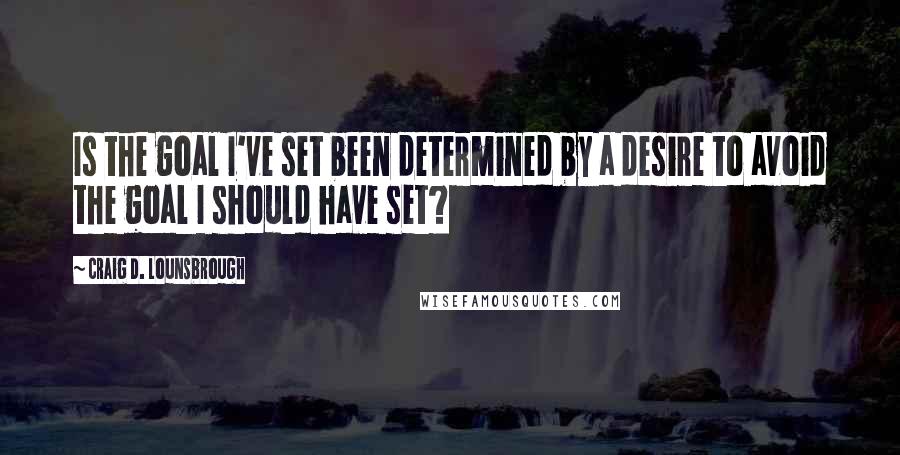 Craig D. Lounsbrough Quotes: Is the goal I've set been determined by a desire to avoid the goal I should have set?