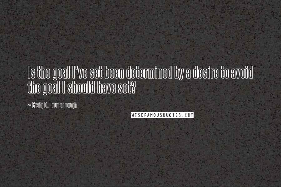 Craig D. Lounsbrough Quotes: Is the goal I've set been determined by a desire to avoid the goal I should have set?